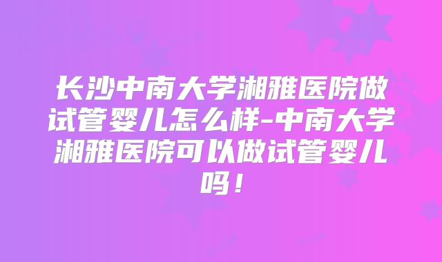 长沙中南大学湘雅医院做试管婴儿怎么样-中南大学湘雅医院可以做试管婴儿吗!