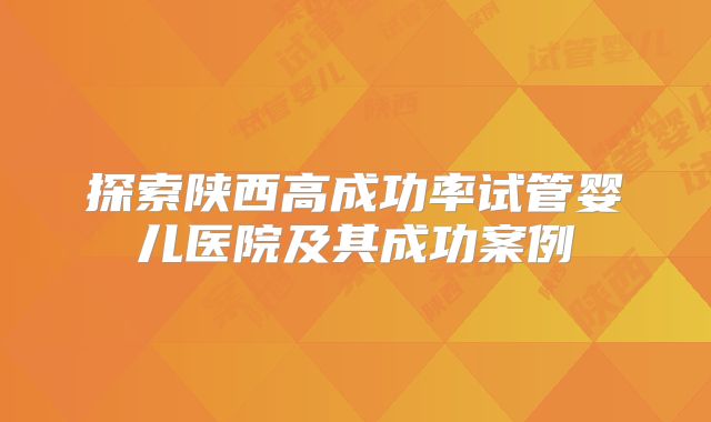 探索陕西高成功率试管婴儿医院及其成功案例