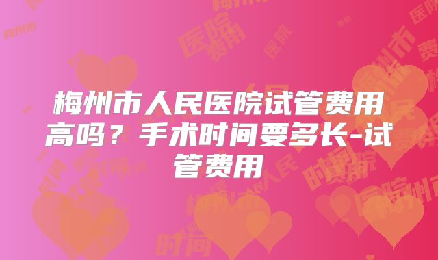 梅州市人民医院试管费用高吗？手术时间要多长-试管费用