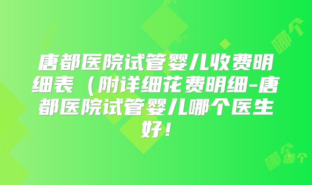 唐都医院试管婴儿收费明细表（附详细花费明细-唐都医院试管婴儿哪个医生好！