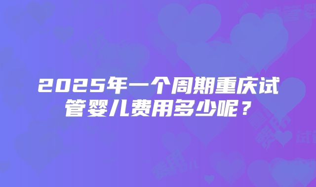 2025年一个周期重庆试管婴儿费用多少呢?
