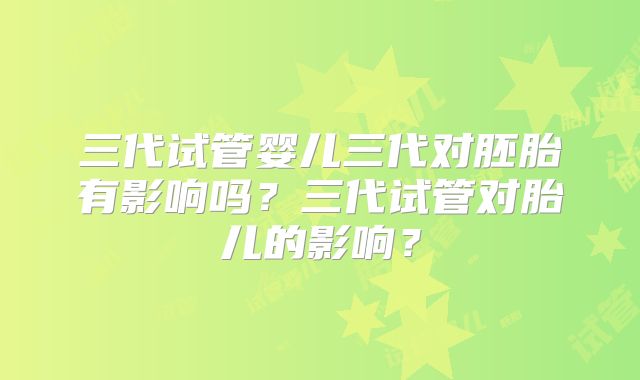 三代试管婴儿三代对胚胎有影响吗？三代试管对胎儿的影响？