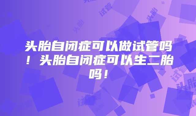 头胎自闭症可以做试管吗!头胎自闭症可以生二胎吗!
