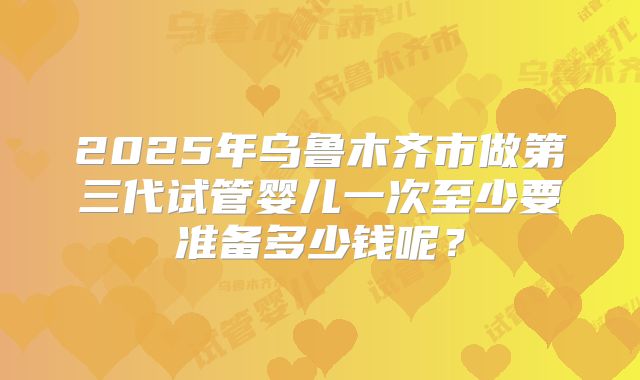 2025年乌鲁木齐市做第三代试管婴儿一次至少要准备多少钱呢？