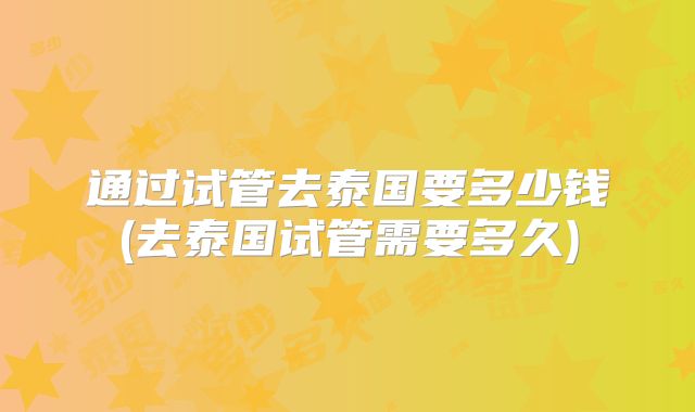 通过试管去泰国要多少钱(去泰国试管需要多久)