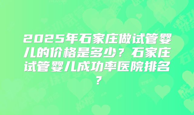 2025年石家庄做试管婴儿的价格是多少？石家庄试管婴儿成功率医院排名？