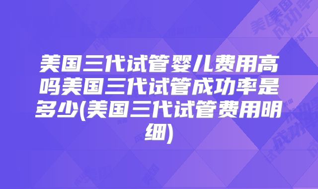美国三代试管婴儿费用高吗美国三代试管成功率是多少(美国三代试管费用明细)