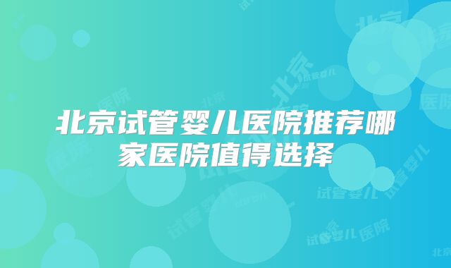 北京试管婴儿医院推荐哪家医院值得选择