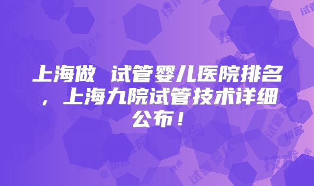 上海做 试管婴儿医院排名，上海九院试管技术详细公布！