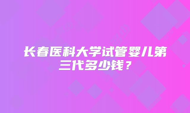 长春医科大学试管婴儿第三代多少钱？