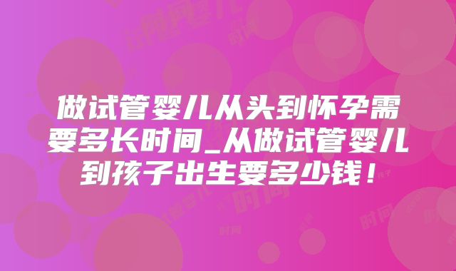 做试管婴儿从头到怀孕需要多长时间_从做试管婴儿到孩子出生要多少钱！