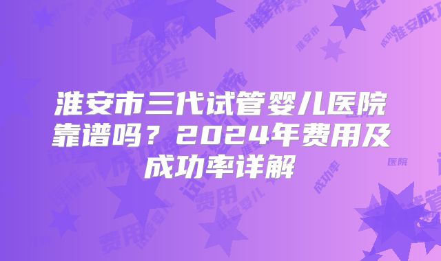 淮安市三代试管婴儿医院靠谱吗?2024年费用及成功率详解