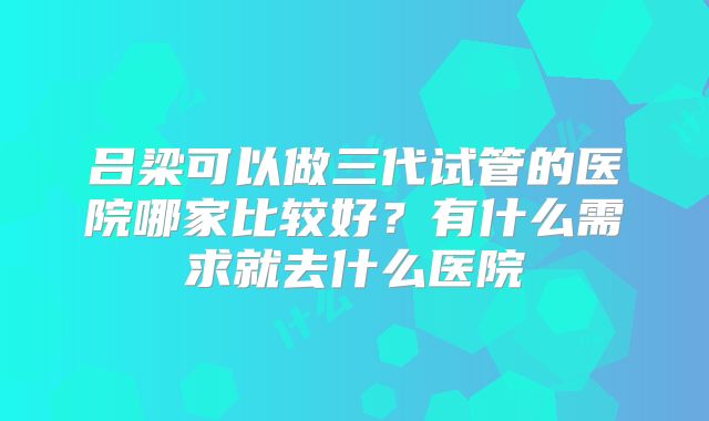 吕梁可以做三代试管的医院哪家比较好？有什么需求就去什么医院