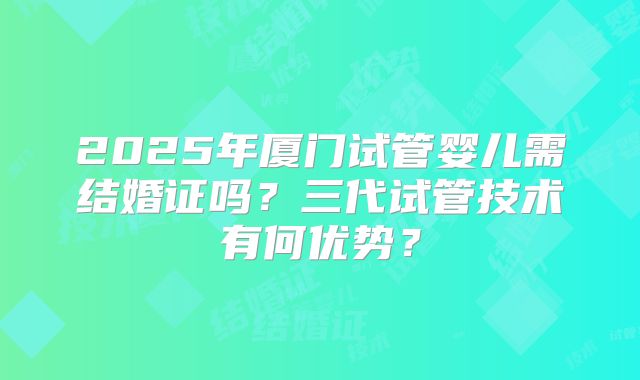 2025年厦门试管婴儿需结婚证吗？三代试管技术有何优势？