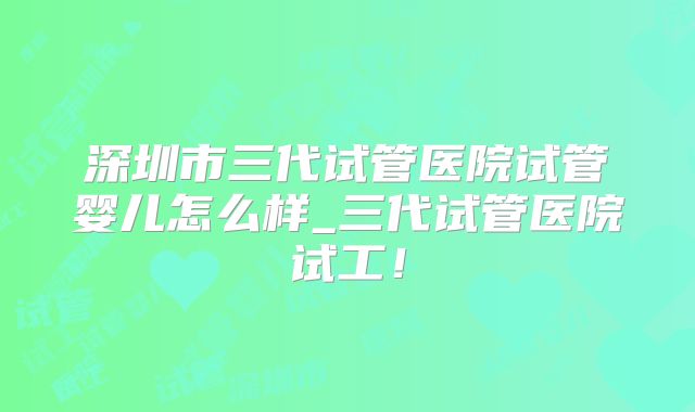 深圳市三代试管医院试管婴儿怎么样_三代试管医院试工！