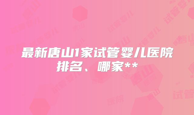 最新唐山1家试管婴儿医院排名、哪家**