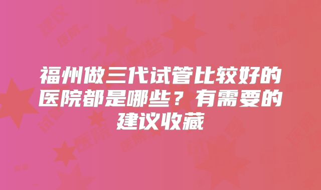 福州做三代试管比较好的医院都是哪些？有需要的建议收藏