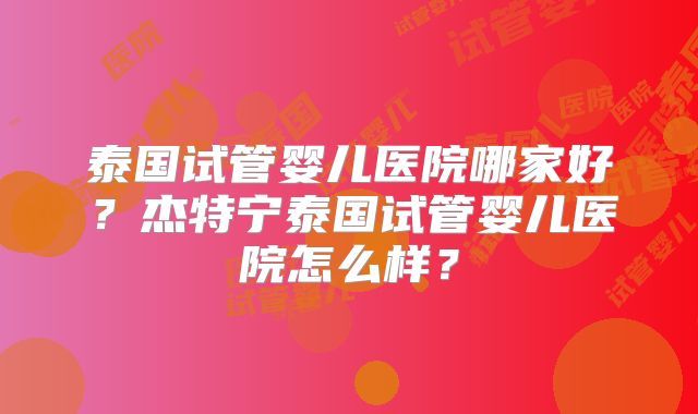 泰国试管婴儿医院哪家好？杰特宁泰国试管婴儿医院怎么样？