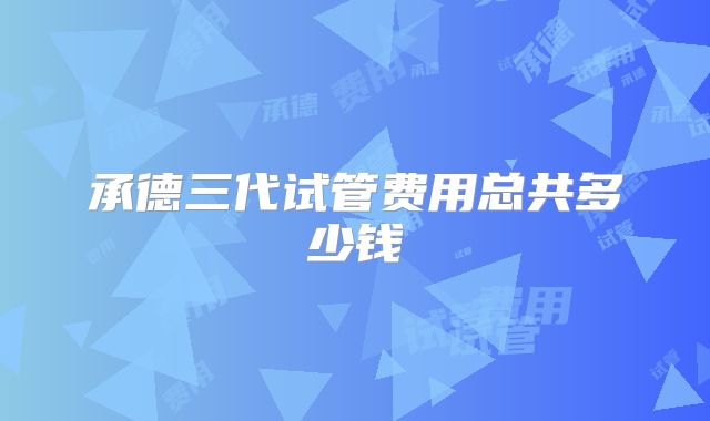 承德三代试管费用总共多少钱