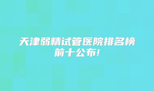 天津弱精试管医院排名榜前十公布!