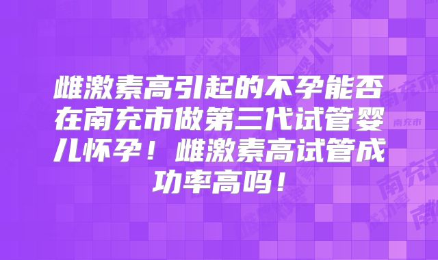 雌激素高引起的不孕能否在南充市做第三代试管婴儿怀孕！雌激素高试管成功率高吗！