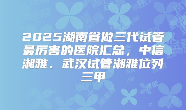 2025湖南省做三代试管最厉害的医院汇总，中信湘雅、武汉试管湘雅位列三甲