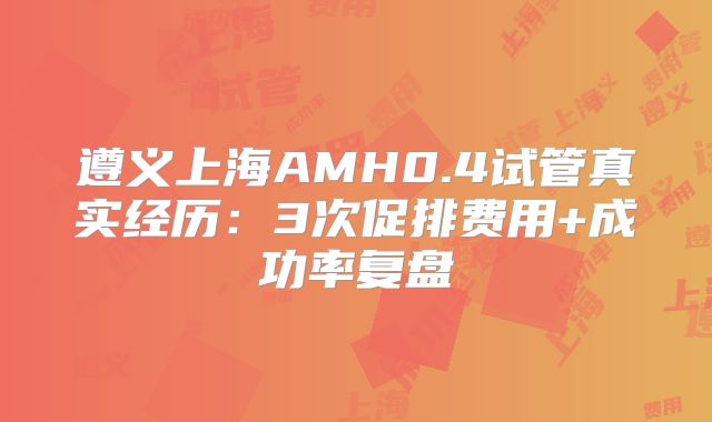遵义上海AMH0.4试管真实经历：3次促排费用+成功率复盘