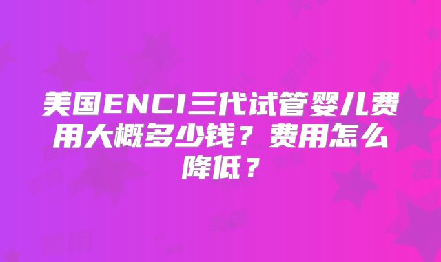 美国ENCI三代试管婴儿费用大概多少钱?费用怎么降低?