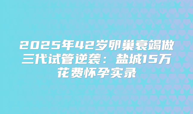 2025年42岁卵巢衰竭做三代试管逆袭:盐城15万花费怀孕实录