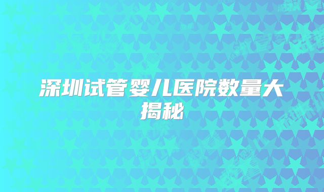 深圳试管婴儿医院数量大揭秘