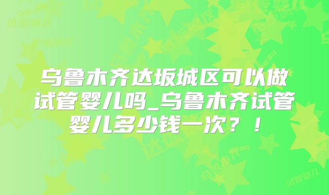 乌鲁木齐达坂城区可以做试管婴儿吗_乌鲁木齐试管婴儿多少钱一次?!