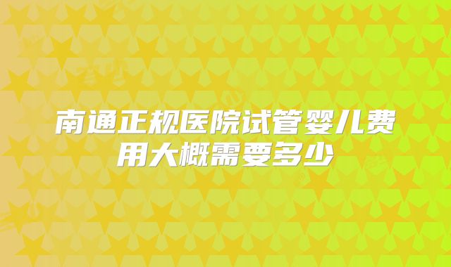 南通正规医院试管婴儿费用大概需要多少