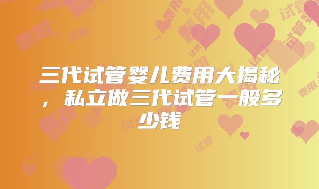 三代试管婴儿费用大揭秘,私立做三代试管一般多少钱