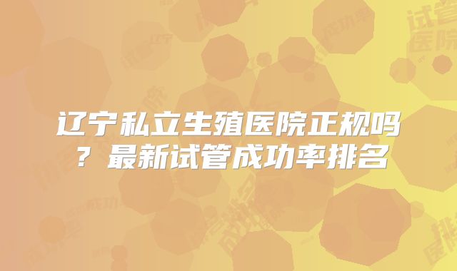 辽宁私立生殖医院正规吗？最新试管成功率排名