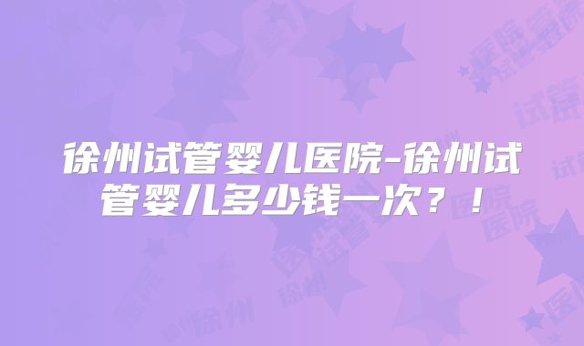 徐州试管婴儿医院-徐州试管婴儿多少钱一次？！