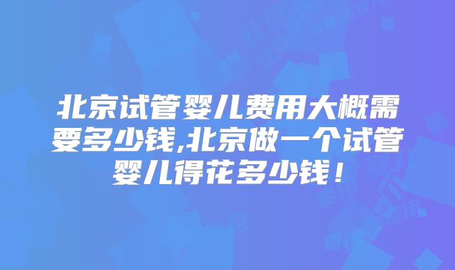北京试管婴儿费用大概需要多少钱,北京做一个试管婴儿得花多少钱！