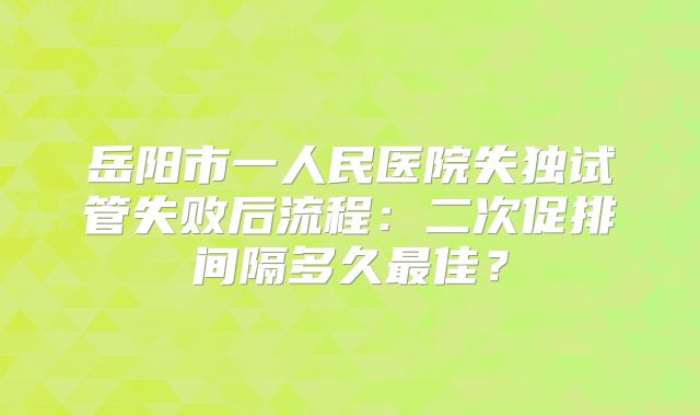 岳阳市一人民医院失独试管失败后流程：二次促排间隔多久最佳？