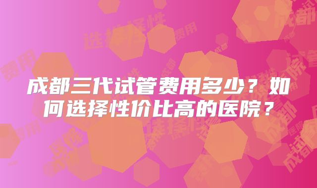 成都三代试管费用多少？如何选择性价比高的医院？