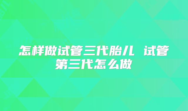怎样做试管三代胎儿 试管第三代怎么做