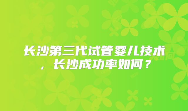 长沙第三代试管婴儿技术，长沙成功率如何？