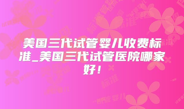 美国三代试管婴儿收费标准_美国三代试管医院哪家好！