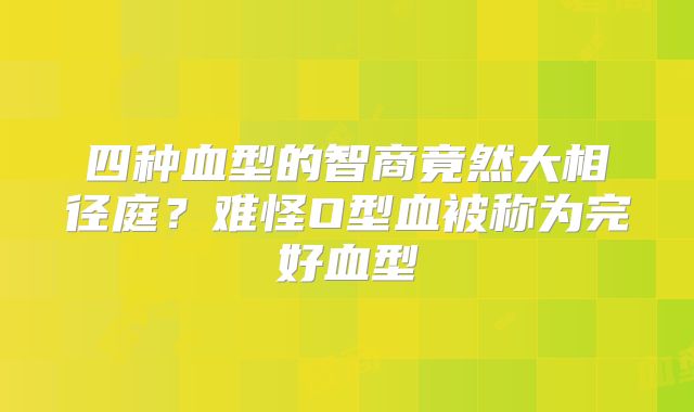 四种血型的智商竟然大相径庭？难怪O型血被称为完好血型
