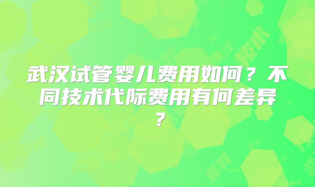 武汉试管婴儿费用如何？不同技术代际费用有何差异？