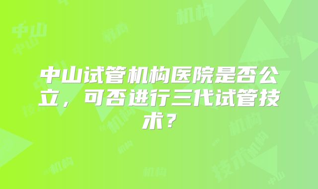 中山试管机构医院是否公立，可否进行三代试管技术？