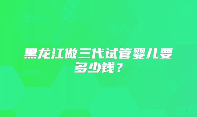 黑龙江做三代试管婴儿要多少钱？