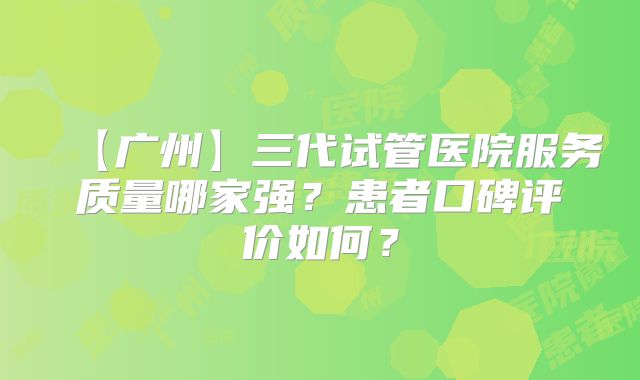 【广州】三代试管医院服务质量哪家强？患者口碑评价如何？