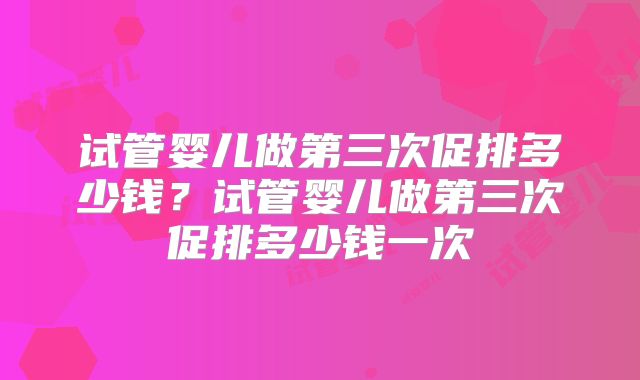 试管婴儿做第三次促排多少钱？试管婴儿做第三次促排多少钱一次