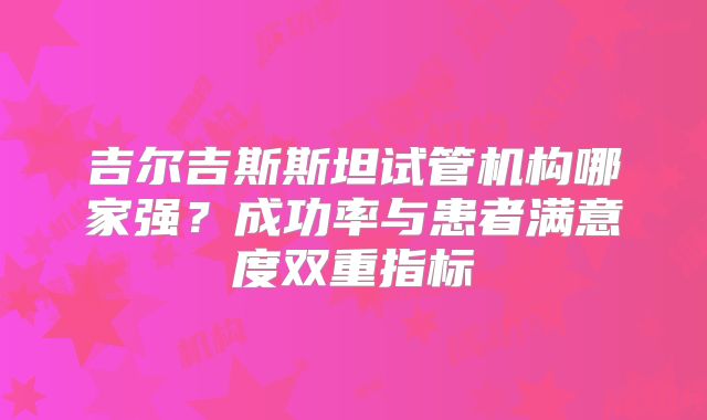 吉尔吉斯斯坦试管机构哪家强?成功率与患者满意度双重指标