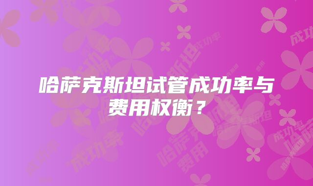 哈萨克斯坦试管成功率与费用权衡？