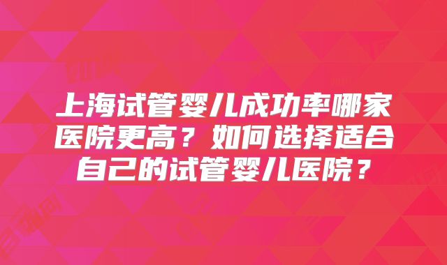 上海试管婴儿成功率哪家医院更高？如何选择适合自己的试管婴儿医院？